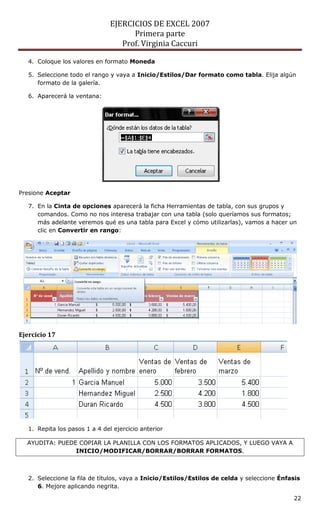 EJERCICIOS DE EXCEL 2007
Primera parte
Prof. Virginia Caccuri
22
4. Coloque los valores en formato Moneda
5. Seleccione todo el rango y vaya a Inicio/Estilos/Dar formato como tabla. Elija algún
formato de la galería.
6. Aparecerá la ventana:
Presione Aceptar
7. En la Cinta de opciones aparecerá la ficha Herramientas de tabla, con sus grupos y
comandos. Como no nos interesa trabajar con una tabla (solo queríamos sus formatos;
más adelante veremos qué es una tabla para Excel y cómo utilizarlas), vamos a hacer un
clic en Convertir en rango:
Ejercicio 17
1. Repita los pasos 1 a 4 del ejercicio anterior
AYUDITA: PUEDE COPIAR LA PLANILLA CON LOS FORMATOS APLICADOS, Y LUEGO VAYA A
INICIO/MODIFICAR/BORRAR/BORRAR FORMATOS.
2. Seleccione la fila de títulos, vaya a Inicio/Estilos/Estilos de celda y seleccione Énfasis
6. Mejore aplicando negrita.
 