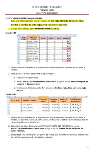 EJERCICIOS DE EXCEL 2007
Primera parte
Prof. Virginia Caccuri
25
EJERCICIOS DE FORMATO CONDICIONAL
- Cada uno de los ejercicios se debe realizar en una hoja diferente del mismo libro.
- Cambie el nombre de cada hoja por el nombre del ejercicio
- Guarde en su carpeta como FORMATO CONDICIONAL.
Ejercicio 18
1. Copie los datos de la planilla y aplique los formatos necesarios para que se vea igual al
modelo.
2. Para aplicar el formato condicional a los promedios:
a. Seleccione los promedios
b. Vaya a Inicio/Estilos/Formato condicional y elija la opción Resaltar reglas de
celdas >> Es menor que
c. En el cuadro de texto escriba 4, y seleccione Relleno rojo claro con texto rojo
oscuro
Ejercicio 19
1. Copie los datos de la planilla y aplique los formatos necesarios para que se vea igual al
modelo. La columna TOTAL DE VENTAS DEL TRIMESTRE se obtiene sumando los datos del
rango de celdas correspondiente
2. Seleccione los datos de la columna TOTAL DE VENTAS DEL TRIMESTRE y vaya a
Inicio/Estilos/Formato condicional y elija la opción Barras de datos/Barra de
datos naranja.
3. El resultado será similar al de un gráfico de barras, que muestra con distintas intensidades
de color la proporción entre los distintos valores.
 