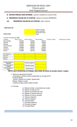 EJERCICIOS DE EXCEL 2007
Primera parte
Prof. Virginia Caccuri
29
8. MAYOR PRECIO CON INTERÉS: calcular mediante la función MAX
9. PROMEDIO VALOR EN 24 CUOTAS: aplicar la función PROMEDIO
10. PROMEDIO VALOR EN 36 CUOTAS: ídem anterior
Ejercicio 24
Fecha actual:
(colocar la fecha
actual y aplicarle
formato de Fecha
larga)
Turismo en Vacaciones 2009
Ciudades Mes de Enero Mes de Febrero Mes de Marzo Total por Ciudad Promedio por Ciudad
Mar del Plata 1370500 1100600 800670
Pinamar 650460 550340 300420
Miramar 200320 290760 50600
Punta del Este 1100530 1000800 500880
Colonia 650880 490850 100950
Camboriu 1210300 1150150 1090850
Buzios 1120890 900740 600980
Total Mensual
Promedio
Maximo
Minimo
Total de turistas en
Argentina
Promedio Argentina
Total de turistas en
Uruguay
Promedio Uruguay
Total de turistas en
Brasil
Promedio Brasil
NOTA: para facilitarles el trabajo, esta tabla de datos se puede copiar y pegar.
1 Aplicar los siguientes Formatos:
a) Combinar y centrar el texto comprendido en el rango A3:F3
b) Fila de títulos:
Centrar / Alinear en el medio / Ajustar texto
Negrita / Relleno a gusto
c) Aplicar bordes a toda la tabla de datos
2 Formulas
a) Obtener el total y el promedio por ciudad
b) Obtener el total por mes
c) Obtener el promedio por mes
d) Obtener el máximo mensual
e) Obtener el mínimo mensual
f) Total por Argentina
g) Total por Uruguay
h) Total por Brasil
i) Promedio Argentina
j) Promedio Uruguay
k) Promedio Brasil
 