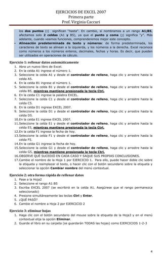 EJERCICIOS DE EXCEL 2007
Primera parte
Prof. Virginia Caccuri
4
los dos puntos (:) significan “hasta”. En cambio, si nombramos a un rango A1;B5,
afectamos solo 2 celdas (A1 y B5), ya que el punto y coma (;) significa “y”. Más
adelante, cuando veamos funciones, comprenderemos mejor este concepto.
- Alineación predeterminada de texto y números: de forma predeterminada, los
caracteres de texto se alinean a la izquierda, y los números a la derecha. Excel reconoce
como números a los números enteros, decimales, fechas y horas. Es decir, que pueden
ser utilizados en operaciones de cálculo.
Ejercicio 1: rellenar datos automáticamente
1. Abra un nuevo libro de Excel.
2. En la celda A1 ingrese el número 1.
3. Seleccione la celda A1 y desde el controlador de relleno, haga clic y arrastre hasta la
celda A5.
4. En la celda B1 ingrese el número 1.
5. Seleccione la celda B1 y desde el controlador de relleno, haga clic y arrastre hasta la
celda B5, mientras mantiene presionada la tecla Ctrl.
6. En la celda C1 ingrese la palabra EXCEL.
7. Seleccione la celda C1 y desde el controlador de relleno, haga clic y arrastre hasta la
celda C5.
8. En la celda D1 ingrese EXCEL 2007.
9. Seleccione la celda D1 y desde el controlador de relleno, haga clic y arrastre hasta la
celda D5.
10.En la celda E1 ingrese EXCEL 2007.
11.Seleccione la celda E1 y desde el controlador de relleno, haga clic y arrastre hasta la
celda E5, mientras mantiene presionada la tecla Ctrl.
12.En la celda F1 ingrese la fecha de hoy.
13.Seleccione la celda F1 y desde el controlador de relleno, haga clic y arrastre hasta la
celda F5.
14.En la celda G1 ingrese la fecha de hoy.
15.Seleccione la celda G1 y desde el controlador de relleno, haga clic y arrastre hasta la
celda G5, mientras mantiene presionada la tecla Ctrl.
16.OBSERVE QUÉ SUCEDIÓ EN CADA CASO Y SAQUE SUS PROPIAS CONCLUSIONES.
17.Cambie el nombre de la Hoja 1 por EJERCICIO 1. Para ello, puede hacer doble clic sobre
la etiqueta y reemplazar el texto, o hacer clic con el botón secundario sobre la etiqueta y
seleccionar la opción Cambiar nombre del menú contextual.
Ejercicio 2: otra forma rápida de rellenar datos
1. Pase a la Hoja2
2. Seleccione el rango A1:B5
3. Escriba EXCEL 2007 (se escribirá en la celda A1. Asegúrese que el rango permanezca
seleccionado)
4. Presione simultáneamente las teclas Ctrl y Enter.
5. ¿QUÉ PASÓ?
6. Cambie el nombre a Hoja 2 por EJERCICIO 2
Ejercicio 3: eliminar hojas
1. Haga clic con el botón secundario del mouse sobre la etiqueta de la Hoja3 y en el menú
contextual elija la opción Eliminar.
2. Guarde el libro en su carpeta (se guardarán TODAS las hojas) como EJERCICIOS 1-2-3
 