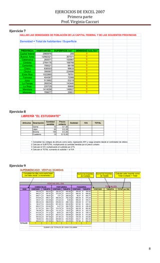 EJERCICIOS DE EXCEL 2007
Primera parte
Prof. Virginia Caccuri
8
Ejercicio 7
Ejercicio 8
Ejercicio 9
HALLAR LAS DENSIDADES DE POBLACIÓN DE LA CAPITAL FEDERAL Y DE LAS SIGUIENTES PROVINCIAS
Densidad = Total de habitantes / Superficie
PROVINCIA HABITANTES SUPERFICIE km2
DENSIDAD hab./km2
Capital federal 2960976 200 ?
Buenos Aires 12582321 307571 ?
Catamarca 265571 100967 ?
Córdoba 2764176 168766 ?
Corrientes 795021 88199 ?
Chaco 838303 99633 ?
Chubut 356587 224686 ?
Entre Rios 1022865 78781 ?
Formosa 404367 72066 ?
Jujuy 513992 53219 ?
La Pampa 260034 143440 ?
La Rioja 220729 89680 ?
Mendoza 1414058 148827 ?
Misiones 789677 29801 ?
LIBRERÍA "EL ESTUDIANTE"
Artículos Descripción
Cantidad
vendida
Precio
unitario
Subtotal IVA TOTAL
Goma 10 $ 1,50
Lápiz 20 $ 2,25
Birome 145 $ 3,40
Cuaderno 15 $ 10,50
1 Completar los códigos de artículo como serie, ingresando AR1 y luego arrastre desde el controlador de relleno
2 Calcular el SUBTOTAL multiplicando la cantidad vendida por el precio unitario
3 Calcular el IVA multiplicando el subtotal por 21%
4 Calcular el TOTAL sumando el subtotal + el IVA
SUPERMERCADO: VENTAS DIARIAS
VENTAS DEL DIA
COMESTIBLES PERFUMERIA TOTALES
DIAS CONTADO TARJETA CONTADO TARJETA CONTADO TARJETA CONTADO TARJETA TOTAL por DIA
300,00$ 500,00$ 250,00$ 450,89$ 355,00$ 300,00$ ? ? ?
846,27$ 287,97$ 375,28$ 816,37$ 480,00$ 656,62$ ? ? ?
648,71$ 189,67$ 0,51$ 268,49$ 89,47$ 854,77$ ? ? ?
918,93$ 996,41$ 994,46$ 782,35$ 589,36$ 570,25$ ? ? ?
334,51$ 444,46$ 214,22$ 16,94$ 569,32$ 440,41$ ? ? ?
485,34$ 698,55$ 635,69$ 288,19$ 549,48$ 617,45$ ? ? ?
182,47$ 244,44$ 831,95$ 820,93$ 547,62$ 428,31$ ? ? ?
629,37$ 253,62$ 14,07$ 382,79$ 545,03$ 226,36$ ? ? ?
517,97$ 204,17$ 319,78$ 725,52$ 583,39$ 683,90$ ? ? ?
790,08$ 559,10$ 141,32$ 128,57$ 258,33$ 322,75$ ? ? ?
910,25$ 731,37$ 28,63$ 350,79$ 294,30$ 539,15$ ? ? ?
233,99$ 242,97$ 463,43$ 559,66$ 626,58$ 812,06$ ? ? ?
404,92$ 947,56$ 231,80$ 723,36$ 334,39$ 253,84$ ? ? ?
159,82$ 852,32$ 845,68$ 632,55$ 444,01$ 853,35$ ? ? ?
928,22$ 247,59$ 799,53$ 404,09$ 797,85$ 852,27$ ? ? ?
TOTALES ? ? ? ? ? ?
PANADERIA
SUMAR LOS TOTALES DE CADA COLUMNA
Calcular este importe como
Total Contado + Total
Sumar los importes
de Contado
Sumar los importes
de Tarjeta
Completar los días como serie lineal
con Valor inicial 1 e incremento 1
 