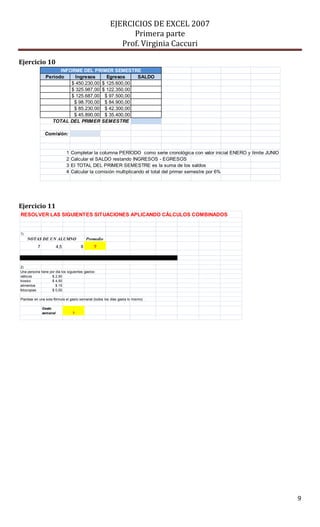 EJERCICIOS DE EXCEL 2007
Primera parte
Prof. Virginia Caccuri
9
Ejercicio 10
Ejercicio 11
Período Ingresos Egresos SALDO
$ 450.230,00 $ 125.600,00
$ 325.987,00 $ 122.350,00
$ 125.687,00 $ 97.500,00
$ 98.700,00 $ 84.900,00
$ 85.230,00 $ 42.300,00
$ 45.890,00 $ 35.400,00
Comisión:
1 Completar la columna PERÍODO como serie cronológica con valor inicial ENERO y límite JUNIO
2 Calcular el SALDO restando INGRESOS - EGRESOS
3 El TOTAL DEL PRIMER SEMESTRE es la suma de los saldos
4 Calcular la comisión multiplicando el total del primer semestre por 6%
INFORME DEL PRIMER SEMESTRE
TOTAL DEL PRIMER SEMESTRE
RESOLVER LAS SIGUIENTES SITUACIONES APLICANDO CÁLCULOS COMBINADOS
1)
Promedio
7 4,5 8 ?
2)
Una persona tiene por día los siguientes gastos:
viáticos $ 2,50
kiosko $ 4,50
alimentos $ 15
fotocopias $ 0,50
Plantear en una sola fórmula el gasto semanal (todos los días gasta lo mismo)
Gasto
semanal ?
NOTAS DE UN ALUMNO
 