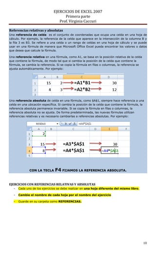 EJERCICIOS DE EXCEL 2007
                                     Primera parte
                                  Prof. Virginia Caccuri

Referencias relativas y absolutas
Una referencia de celda es el conjunto de coordenadas que ocupa una celda en una hoja de
cálculo. Por ejemplo, la referencia de la celda que aparece en la intersección de la columna B y
la fila 3 es B3. Se refiere a una celda o un rango de celdas en una hoja de cálculo y se puede
usar en una fórmula de manera que Microsoft Office Excel pueda encontrar los valores o datos
que desea que calcule la fórmula.

Una referencia relativa en una fórmula, como A1, se basa en la posición relativa de la celda
que contiene la fórmula, de modo tal que si cambia la posición de la celda que contiene la
fórmula, se cambia la referencia. Si se copia la fórmula en filas o columnas, la referencia se
ajusta automáticamente. Por ejemplo:




Una referencia absoluta de celda en una fórmula, como $A$1, siempre hace referencia a una
celda en una ubicación específica. Si cambia la posición de la celda que contiene la fórmula, la
referencia absoluta permanece invariable. Si se copia la fórmula en filas o columnas, la
referencia absoluta no se ajusta. De forma predeterminada, las nuevas fórmulas utilizan
referencias relativas y es necesario cambiarlas a referencias absolutas. Por ejemplo:




              CON LA TECLA      F4 FIJAMOS LA REFERENCIA ABSOLUTA.


EJERCICIOS CON REFERENCIAS RELATIVAS Y ABSOLUTAS
   -   Cada uno de los ejercicios se debe realizar en una hoja diferente del mismo libro.

   -   Cambie el nombre de cada hoja por el nombre del ejercicio

   -   Guarde en su carpeta como REFERENCIAS.




                                                                                                 10
 