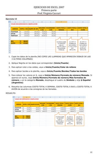 EJERCICIOS DE EXCEL 2007
                                    Primera parte
                                 Prof. Virginia Caccuri

Ejercicio 13




   1. Copie los datos de la planilla (NO COPIE LAS LLAMADAS QUE APARECEN DEBAJO DE LAS
      3 ÚLTIMAS COLUMNAS)

   2. Aplique Negrita en los datos que correspondan (Inicio/Fuente)

   3. Para aplicar color a las celdas, vaya a Inicio/Fuente/Color de relleno

   4. Para aplicar bordes a la planilla, vaya a Inicio/Fuente/Bordes/Todos los bordes

   5. Para colocar los valores en $, vaya a Inicio/Número/Formato de número/Moneda. Si
      aparece en euros, vaya Inicio/Número/Formato de número/Más formatos de
      número, y en la categoría Moneda, despliegue el cuadro de Símbolo y elija $ Español
      (Argentina)

   6. Resuelva las columnas COSTO TOTAL X SEMANA, COSTO TOTAL X BUS y COSTO TOTAL X
      AVIÓN de acuerdo a las consignas de las llamadas.

RESUELTO:




                                                                                        12
 
