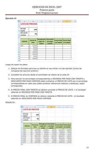 EJERCICIOS DE EXCEL 2007
                                     Primera parte
                                  Prof. Virginia Caccuri

Ejercicio 14




Luego de copiar los datos:

   1. Aplique los formatos para que su planilla se vea similar a la del ejemplo (revise las
      consignas del ejercicio anterior)

   2. Complete los artículos desde el controlador de relleno de la celda A7

   3. Para calcular los porcentajes correspondientes a RECARGO POR PAGO CON TARJETA y
      DESCUENTO POR PAGO CONTADO debe multiplicar el PRECIO DE LISTA por el porcentaje
      correspondiente en cada caso (debe combinar referencias relativas y absolutas, según
      corresponda)

   4. El PRECIO FINAL CON TARJETA se obtiene sumando el PRECIO DE LISTA + el resultado
      obtenido en RECARGO POR PAGO CON TARJETA

   5. El PRECIO FINAL AL CONTADO se obtiene restando el PRECIO DE LISTA - el resultado
      obtenido en DESCUENTO POR PAGO CONTADO

RESUELTO:




                                                                                              13
 