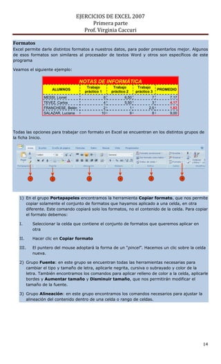 EJERCICIOS DE EXCEL 2007
                                         Primera parte
                                      Prof. Virginia Caccuri

Formatos
Excel permite darle distintos formatos a nuestros datos, para poder presentarlos mejor. Algunos
de esos formatos son similares al procesador de textos Word y otros son específicos de este
programa

Veamos el siguiente ejemplo:


                                      NOTAS DE INFORMÁTICA
                                        Trabajo       Trabajo        Trabajo
                       ALUMNOS                                                   PROMEDIO
                                       práctico 1    práctico 2     práctico 3
                   MESSI, Lionel                 8           6,50            7        7,17
                   TEVEZ, Carlos                 4           5,50            3        4,17
                   FRANCHESE, Belén              2              1          2,5        1,83
                   SALAZAR, Luciana             10              9            8        9,00




Todas las opciones para trabajar con formato en Excel se encuentran en los distintos grupos de
la ficha Inicio.




          1            2                 3               4                  5                6




   1) En el grupo Portapapeles encontramos la herramienta Copiar formato, que nos permite
      copiar solamente el conjunto de formatos que hayamos aplicado a una celda, en otra
      diferente. Este comando copiará solo los formatos, no el contenido de la celda. Para copiar
      el formato debemos:

   I.         Seleccionar la celda que contiene el conjunto de formatos que queremos aplicar en
              otra

   II.        Hacer clic en Copiar formato

   III.       El puntero del mouse adoptará la forma de un “pincel”. Hacemos un clic sobre la celda
              nueva.

   2) Grupo Fuente: en este grupo se encuentran todas las herramientas necesarias para
      cambiar el tipo y tamaño de letra, aplicarle negrita, cursiva o subrayado y color de la
      letra. También encontramos los comandos para aplicar relleno de color a la celda, aplicarle
      bordes y Aumentar tamaño y Disminuir tamaño, que nos permitirán modificar el
      tamaño de la fuente.

   3) Grupo Alineación: en este grupo encontramos los comandos necesarios para ajustar la
      alineación del contenido dentro de una celda o rango de celdas.




                                                                                                  14
 