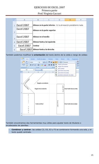 EJERCICIOS DE EXCEL 2007
                                    Primera parte
                                 Prof. Virginia Caccuri




También podemos modificar la orientación del texto dentro de la celda o rango de celdas:




También encontramos dos herramientas muy útiles para ajustar texto de titulares o
encabezados de planillas:

   -   Combinar y centrar: las celdas C3; D3, E3 y F3 se combinaron formando una sola, y el
       texto quedó centrado.




                                                                                           15
 