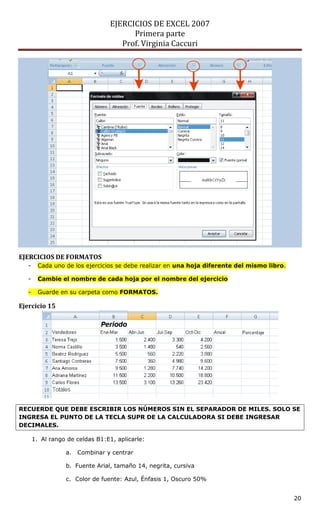 EJERCICIOS DE EXCEL 2007
                                        Primera parte
                                     Prof. Virginia Caccuri




EJERCICIOS DE FORMATOS
   -     Cada uno de los ejercicios se debe realizar en una hoja diferente del mismo libro.

   -     Cambie el nombre de cada hoja por el nombre del ejercicio

   -     Guarde en su carpeta como FORMATOS.

Ejercicio 15




RECUERDE QUE DEBE ESCRIBIR LOS NÚMEROS SIN EL SEPARADOR DE MILES. SOLO SE
INGRESA EL PUNTO DE LA TECLA SUPR DE LA CALCULADORA SI DEBE INGRESAR
DECIMALES.

       1. Al rango de celdas B1:E1, aplicarle:

                  a.   Combinar y centrar

                  b. Fuente Arial, tamaño 14, negrita, cursiva

                  c. Color de fuente: Azul, Énfasis 1, Oscuro 50%


                                                                                              20
 
