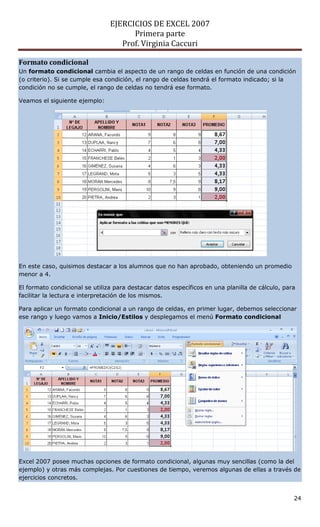 EJERCICIOS DE EXCEL 2007
                                      Primera parte
                                   Prof. Virginia Caccuri

Formato condicional
Un formato condicional cambia el aspecto de un rango de celdas en función de una condición
(o criterio). Si se cumple esa condición, el rango de celdas tendrá el formato indicado; si la
condición no se cumple, el rango de celdas no tendrá ese formato.

Veamos el siguiente ejemplo:




En este caso, quisimos destacar a los alumnos que no han aprobado, obteniendo un promedio
menor a 4.

El formato condicional se utiliza para destacar datos específicos en una planilla de cálculo, para
facilitar la lectura e interpretación de los mismos.

Para aplicar un formato condicional a un rango de celdas, en primer lugar, debemos seleccionar
ese rango y luego vamos a Inicio/Estilos y desplegamos el menú Formato condicional




Excel 2007 posee muchas opciones de formato condicional, algunas muy sencillas (como la del
ejemplo) y otras más complejas. Por cuestiones de tiempo, veremos algunas de ellas a través de
ejercicios concretos.


                                                                                                 24
 