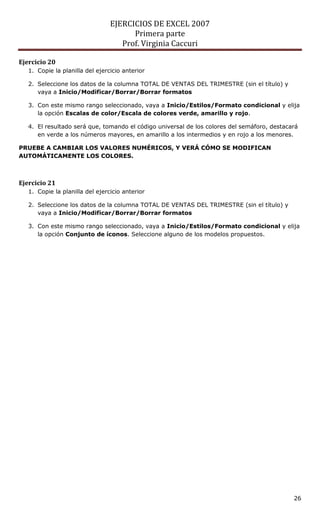 EJERCICIOS DE EXCEL 2007
                                       Primera parte
                                    Prof. Virginia Caccuri

Ejercicio 20
   1. Copie la planilla del ejercicio anterior

   2. Seleccione los datos de la columna TOTAL DE VENTAS DEL TRIMESTRE (sin el título) y
      vaya a Inicio/Modificar/Borrar/Borrar formatos

   3. Con este mismo rango seleccionado, vaya a Inicio/Estilos/Formato condicional y elija
      la opción Escalas de color/Escala de colores verde, amarillo y rojo.

   4. El resultado será que, tomando el código universal de los colores del semáforo, destacará
      en verde a los números mayores, en amarillo a los intermedios y en rojo a los menores.

PRUEBE A CAMBIAR LOS VALORES NUMÉRICOS, Y VERÁ CÓMO SE MODIFICAN
AUTOMÁTICAMENTE LOS COLORES.



Ejercicio 21
   1. Copie la planilla del ejercicio anterior

   2. Seleccione los datos de la columna TOTAL DE VENTAS DEL TRIMESTRE (sin el título) y
      vaya a Inicio/Modificar/Borrar/Borrar formatos

   3. Con este mismo rango seleccionado, vaya a Inicio/Estilos/Formato condicional y elija
      la opción Conjunto de íconos. Seleccione alguno de los modelos propuestos.




                                                                                             26
 
