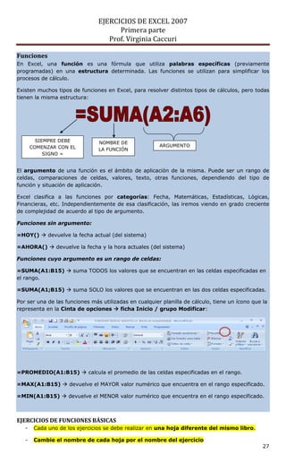 EJERCICIOS DE EXCEL 2007
                                      Primera parte
                                   Prof. Virginia Caccuri

Funciones
En Excel, una función es una fórmula que utiliza palabras específicas (previamente
programadas) en una estructura determinada. Las funciones se utilizan para simplificar los
procesos de cálculo.

Existen muchos tipos de funciones en Excel, para resolver distintos tipos de cálculos, pero todas
tienen la misma estructura:




         SIEMPRE DEBE           NOMBRE DE
       COMENZAR CON EL                                  ARGUMENTO
                                LA FUNCIÓN
            SIGNO =


El argumento de una función es el ámbito de aplicación de la misma. Puede ser un rango de
celdas, comparaciones de celdas, valores, texto, otras funciones, dependiendo del tipo de
función y situación de aplicación.

Excel clasifica a las funciones por categorías: Fecha, Matemáticas, Estadísticas, Lógicas,
Financieras, etc. Independientemente de esa clasificación, las iremos viendo en grado creciente
de complejidad de acuerdo al tipo de argumento.

Funciones sin argumento:

=HOY()  devuelve la fecha actual (del sistema)

=AHORA()  devuelve la fecha y la hora actuales (del sistema)

Funciones cuyo argumento es un rango de celdas:

=SUMA(A1:B15)  suma TODOS los valores que se encuentran en las celdas especificadas en
el rango.

=SUMA(A1;B15)  suma SOLO los valores que se encuentran en las dos celdas especificadas.

Por ser una de las funciones más utilizadas en cualquier planilla de cálculo, tiene un ícono que la
representa en la Cinta de opciones  ficha Inicio / grupo Modificar:




=PROMEDIO(A1:B15)  calcula el promedio de las celdas especificadas en el rango.

=MAX(A1:B15)  devuelve el MAYOR valor numérico que encuentra en el rango especificado.

=MIN(A1:B15)  devuelve el MENOR valor numérico que encuentra en el rango especificado.



EJERCICIOS DE FUNCIONES BÁSICAS
   -    Cada uno de los ejercicios se debe realizar en una hoja diferente del mismo libro.

   -    Cambie el nombre de cada hoja por el nombre del ejercicio
                                                                                                 27
 