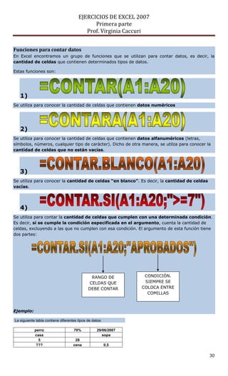EJERCICIOS DE EXCEL 2007
                                             Primera parte
                                          Prof. Virginia Caccuri


Funciones para contar datos
En Excel encontramos un grupo de funciones que se utilizan para contar datos, es decir, la
cantidad de celdas que contienen determinados tipos de datos.

Estas funciones son:




   1)
Se utiliza para conocer la cantidad de celdas que contienen datos numéricos




   2)
Se utiliza para conocer la cantidad de celdas que contienen datos alfanuméricos (letras,
símbolos, números, cualquier tipo de carácter). Dicho de otra manera, se utilza para conocer la
cantidad de celdas que no están vacías.




   3)
Se utiliza para conocer la cantidad de celdas “en blanco”. Es decir, la cantidad de celdas
vacías.




   4)
Se utiliza para contar la cantidad de celdas que cumplen con una determinada condición.
Es decir, si se cumple la condición especificada en el argumento, cuenta la cantidad de
celdas, excluyendo a las que no cumplen con esa condición. El argumento de esta función tiene
dos partes:




                                              RANGO DE           CONDICIÓN.
                                             CELDAS QUE          SIEMPRE SE
                                             DEBE CONTAR        COLOCA ENTRE
                                                                  COMILLAS



Ejemplo:

La siguiente tabla contiene diferentes tipos de datos:

            perro                   70%            29/06/2007
            casa                                      sopa
              5                      28
             ???                    cena                 0,5

                                                                                              30
 