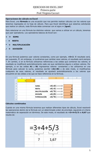 EJERCICIOS DE EXCEL 2007
                                     Primera parte
                                  Prof. Virginia Caccuri

Operaciones de cálculo en Excel
Para Excel, una fórmula es una ecuación que nos permite realizar cálculos con los valores que
tenemos ingresados en la hoja de cálculo. Para que Excel identifique que estamos solicitando
que realice un cálculo, toda fórmula debe comenzar con el signo = (igual).

Para relacionar en una fórmula los distintos valores que vamos a utilizar en un cálculo, tenemos
que usar operadores. Los operadores básicos de Excel son:

+      SUMA

-      RESTA

*      MULTIPLICACIÓN

/      DIVISIÓN



En una fórmula podemos usar valores constantes, como por ejemplo, =5+2. El resultado será,
por supuesto, 7; sin embargo, si tuviéramos que cambiar esos valores, el resultado será siempre
7. En cambio, si en la fórmula utilizamos referencias a las celdas que contienen los valores, el
resultado se modificará automáticamente cada vez que cambiemos alguno o ambos valores. Por
ejemplo, si en las celdas A1 y B1 ingresamos valores constantes y los utilizamos en una
fórmula para calcular la suma, podemos escribir =A1+B1 y de este modo, si modificamos
cualquiera de esos valores, el resultado se ajustará automáticamente a los valores que
encuentre en las celdas a las que se hace referencia en la fórmula.




Cálculos combinados

Cuando en una misma fórmula tenemos que realizar diferentes tipos de cálculo, Excel resolverá
las operaciones dentro de la fórmula con un determinado orden de prioridad, siguiendo el criterio
matemático de separación en términos. De este modo, el resultado de =3+4+5/3 es 8,67 que
resulta de:




                                                                                               5
 