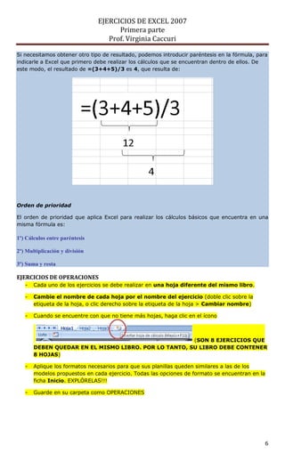 EJERCICIOS DE EXCEL 2007
                                      Primera parte
                                   Prof. Virginia Caccuri

Si necesitamos obtener otro tipo de resultado, podemos introducir paréntesis en la fórmula, para
indicarle a Excel que primero debe realizar los cálculos que se encuentran dentro de ellos. De
este modo, el resultado de =(3+4+5)/3 es 4, que resulta de:




Orden de prioridad

El orden de prioridad que aplica Excel para realizar los cálculos básicos que encuentra en una
misma fórmula es:

1º) Cálculos entre paréntesis

2º) Multiplicación y división

3º) Suma y resta

EJERCICIOS DE OPERACIONES
   -   Cada uno de los ejercicios se debe realizar en una hoja diferente del mismo libro.

   -   Cambie el nombre de cada hoja por el nombre del ejercicio (doble clic sobre la
       etiqueta de la hoja, o clic derecho sobre la etiqueta de la hoja > Cambiar nombre)

   -   Cuando se encuentre con que no tiene más hojas, haga clic en el ícono



                                                      (SON 8 EJERCICIOS QUE
       DEBEN QUEDAR EN EL MISMO LIBRO. POR LO TANTO, SU LIBRO DEBE CONTENER
       8 HOJAS)

   -   Aplique los formatos necesarios para que sus planillas queden similares a las de los
       modelos propuestos en cada ejercicio. Todas las opciones de formato se encuentran en la
       ficha Inicio. EXPLÓRELAS!!!

   -   Guarde en su carpeta como OPERACIONES




                                                                                               6
 