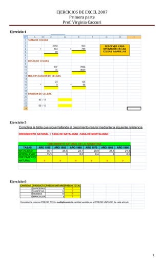 EJERCICIOS DE EXCEL 2007
                                                Primera parte
                                             Prof. Virginia Caccuri

Ejercicio 4




Ejercicio 5
      Completa la tabla que sigue hallando el crecimiento natural mediante la siguiente referencia

     CRECIMIENTO NATURAL = TASA DE NATALIDAD -TASA DE MORTALIDAD


                                CRECIMIENTO NATURAL DE LA ARGENTINA
        TASAS             AÑO 1915  AÑO 1950   AÑO 1960  AÑO 1970  AÑO 1980  AÑO 1990
     NATALIDAD                 35,1       25,5      22,7      20,9      25,5      21,4
     MORTALIDAD                15,5          9       8,6       8,4         8       8,6
     CRECIMIENTO
     NATURAL                  ?              ?               ?              ?              ?               ?




Ejercicio 6
       CANTIDAD       PRODUCTO PRECIO UNITARIO PRECIO TOTAL
                  2   LAPICERAS              5      ?
                  7   CARPETAS              12      ?
                  9   RESMAS                10      ?
                  5   MARCADOR               8      ?

       Completar la columna PRECIO TOTAL multiplicando la cantidad vendida por el PRECIO UNITARIO de cada artículo




                                                                                                                     7
 