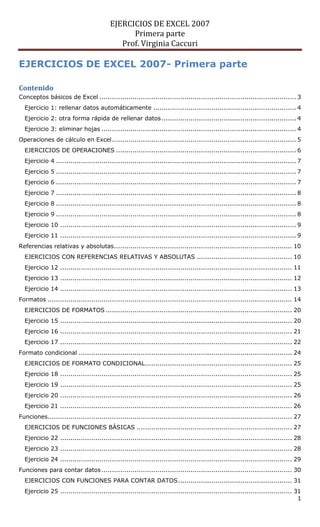 EJERCICIOS DE EXCEL 2007
Primera parte
Prof. Virginia Caccuri
1
EJERCICIOS DE EXCEL 2007- Primera parte
Contenido
Conceptos básicos de Excel ............................................................................................... 3
Ejercicio 1: rellenar datos automáticamente ..................................................................... 4
Ejercicio 2: otra forma rápida de rellenar datos................................................................. 4
Ejercicio 3: eliminar hojas .............................................................................................. 4
Operaciones de cálculo en Excel......................................................................................... 5
EJERCICIOS DE OPERACIONES ....................................................................................... 6
Ejercicio 4 .................................................................................................................... 7
Ejercicio 5 .................................................................................................................... 7
Ejercicio 6 .................................................................................................................... 7
Ejercicio 7 .................................................................................................................... 8
Ejercicio 8 .................................................................................................................... 8
Ejercicio 9 .................................................................................................................... 8
Ejercicio 10 .................................................................................................................. 9
Ejercicio 11 .................................................................................................................. 9
Referencias relativas y absolutas...................................................................................... 10
EJERCICIOS CON REFERENCIAS RELATIVAS Y ABSOLUTAS .............................................. 10
Ejercicio 12 ................................................................................................................ 11
Ejercicio 13 ................................................................................................................ 12
Ejercicio 14 ................................................................................................................ 13
Formatos ...................................................................................................................... 14
EJERCICIOS DE FORMATOS .......................................................................................... 20
Ejercicio 15 ................................................................................................................ 20
Ejercicio 16 ................................................................................................................ 21
Ejercicio 17 ................................................................................................................ 22
Formato condicional ....................................................................................................... 24
EJERCICIOS DE FORMATO CONDICIONAL....................................................................... 25
Ejercicio 18 ................................................................................................................ 25
Ejercicio 19 ................................................................................................................ 25
Ejercicio 20 ................................................................................................................ 26
Ejercicio 21 ................................................................................................................ 26
Funciones...................................................................................................................... 27
EJERCICIOS DE FUNCIONES BÁSICAS ........................................................................... 27
Ejercicio 22 ................................................................................................................ 28
Ejercicio 23 ................................................................................................................ 28
Ejercicio 24 ................................................................................................................ 29
Funciones para contar datos............................................................................................ 30
EJERCICIOS CON FUNCIONES PARA CONTAR DATOS....................................................... 31
Ejercicio 25 ................................................................................................................ 31
 