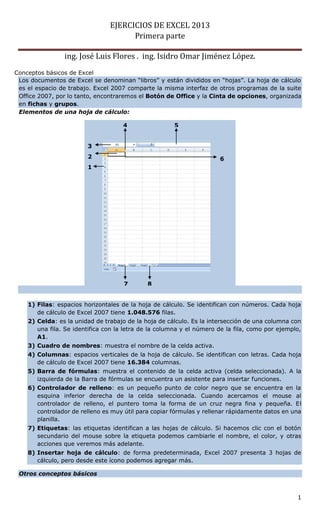 EJERCICIOS DE EXCEL 2013
Primera parte
ing. José Luis Flores . ing. Isidro Omar Jiménez López.
1
Conceptos básicos de Excel
Los documentos de Excel se denominan “libros” y están divididos en “hojas”. La hoja de cálculo
es el espacio de trabajo. Excel 2007 comparte la misma interfaz de otros programas de la suite
Office 2007, por lo tanto, encontraremos el Botón de Office y la Cinta de opciones, organizada
en fichas y grupos.
1) Filas: espacios horizontales de la hoja de cálculo. Se identifican con números. Cada hoja
de cálculo de Excel 2007 tiene 1.048.576 filas.
2) Celda: es la unidad de trabajo de la hoja de cálculo. Es la intersección de una columna con
una fila. Se identifica con la letra de la columna y el número de la fila, como por ejemplo,
A1.
3) Cuadro de nombres: muestra el nombre de la celda activa.
4) Columnas: espacios verticales de la hoja de cálculo. Se identifican con letras. Cada hoja
de cálculo de Excel 2007 tiene 16.384 columnas.
5) Barra de fórmulas: muestra el contenido de la celda activa (celda seleccionada). A la
izquierda de la Barra de fórmulas se encuentra un asistente para insertar funciones.
6) Controlador de relleno: es un pequeño punto de color negro que se encuentra en la
esquina inferior derecha de la celda seleccionada. Cuando acercamos el mouse al
controlador de relleno, el puntero toma la forma de un cruz negra fina y pequeña. El
controlador de relleno es muy útil para copiar fórmulas y rellenar rápidamente datos en una
planilla.
7) Etiquetas: las etiquetas identifican a las hojas de cálculo. Si hacemos clic con el botón
secundario del mouse sobre la etiqueta podemos cambiarle el nombre, el color, y otras
acciones que veremos más adelante.
8) Insertar hoja de cálculo: de forma predeterminada, Excel 2007 presenta 3 hojas de
cálculo, pero desde este ícono podemos agregar más.
Otros conceptos básicos
Elementos de una hoja de cálculo:
5
4
3
2
1
6
7 8
 