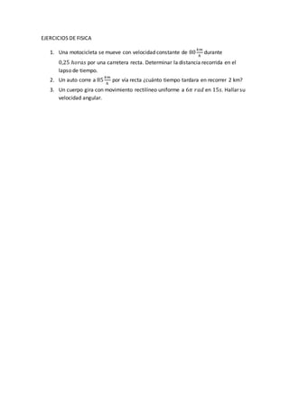 EJERCICIOS DE FISICA
1. Una motocicleta se mueve con velocidad constante de 80
𝑘𝑚
ℎ
durante
0,25 ℎ𝑜𝑟𝑎𝑠 por una carretera recta. Determinar la distancia recorrida en el
lapso de tiempo.
2. Un auto corre a 85
𝑘𝑚
ℎ
por vía recta ¿cuánto tiempo tardara en recorrer 2 km?
3. Un cuerpo gira con movimiento rectilíneo uniforme a 6𝜋 𝑟𝑎𝑑 en 15𝑠. Hallar su
velocidad angular.
 