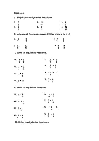 Ejercicios:

A. Simplifique las siguientes Fracciones.

1.    3                  2. 15                       3. 4
      6                     45                          9
4.    2                  5. 6                        6. 12
      8                     12                          48

B. Indique cuál fracción es mayor. ( Utiliza el signo de >, <)

7.    6          2                           8. 4     6
      11         9                              11    7

9. 4             12                          10. 4     9
   9             17                              3     2

C Suma las siguientes fracciones.


11.       9 +1                   12.     2   + 5
          5 5                            3     3
                                 14.     5 + 1
13. 1 + 2
                                         6   5
    2   3
                                 16. 1 1 + 2 1
15. 3 + 1
                                       8     4
    7 2
                                 18. 3 + 4
17. 9 + 5
                                     2 3
    11 7

D. Resta las siguientes fracciones.


19. 6 - 1                        20.    6 - 1
    7 7                                11 2
                                 22. 5 - 1
21. 4 - 5
                                     8   8
    3   2
                                 24.   2 1 - 11
23. 9 - 1
                                         5    4
    11 5
                                 26. 7 - 1
25. 3 - 1
                                     9   3
    4   2

 Multiplica las siguientes fracciones.
 