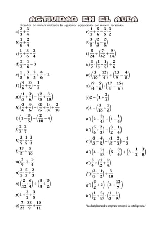 Resolver de manera ordenada las siguientes operaciones con numero racionales.
𝑎)
𝟐
𝟑
+
𝟑
𝟒
𝒃)
𝟏
𝟔
+
𝟐
𝟒
𝒄)
𝟏
𝟑
+
𝟑
𝟔
−
𝟐
𝟒
𝒅)
𝟐
𝟑
−
𝟏
𝟔
− 𝟑
𝒆)
𝟏
𝟑
+
𝟑
𝟔
−
𝟐
𝟓
+
𝟒
𝟔
− 𝟐
𝒇)(
𝟒
𝟔
+
𝟑
𝟔
) −
𝟏
𝟑
𝒈)(
𝟏
𝟑
+
𝟑
𝟔
) − (
𝟐
𝟓
+
𝟑
𝟏𝟎
)
𝒉) (
𝟑
𝟔
+
𝟒
𝟔
) − (
𝟐
𝟓
+
𝟏
𝟑
) +
𝟐
𝟏𝟎
𝒊) (𝟏 −
𝟑
𝟓
) − (
𝟐
𝟏𝟎
− 𝟒)
𝒋)
𝟐
𝟑
⋅
𝟐
𝟕
𝒌)
𝟑
𝟓
⋅
𝟏
𝟓
⋅
𝟐
𝟑
𝒍)
𝟏𝟑
𝟓
÷
𝟓
𝟏𝟎
𝒎)
𝟐
𝟗
⋅ 𝟑 ⋅
𝟓
𝟒
𝒏)
𝟑
𝟓
⋅
𝟓
𝟑
÷
𝟐
𝟑
𝒐) (
𝟐
𝟏𝟐
⋅
𝟔
𝟒
) ÷ (
𝟑
𝟒
÷
𝟑
𝟐
)
𝒑)𝟏 +
𝟑
𝟐
÷
𝟑
𝟓
𝒒)
𝟕
𝟐𝟐
⋅
𝟑𝟑
𝟗
+
𝟏𝟎
𝟏𝟏
𝒓)
𝟏
𝟑
+
𝟓
𝟔
−
𝟑
𝟓
⋅
𝟑
𝟐
𝒔)
𝟑
𝟓
⋅ (
𝟐
𝟑
−
𝟐
𝟓
)
𝒕)
𝟓
𝟐𝟒
÷ (
𝟕
𝟒𝟐
+
𝟗
𝟏𝟒
)
𝒖)
𝟑
𝟐
⋅ (
𝟏
𝟑
−
𝟏
𝟓
) ÷
𝟐
𝟔
𝒘) (
𝟑
𝟏𝟎
+
𝟏𝟐
𝟒
) ÷ (
𝟏𝟑
𝟗
−
𝟒
𝟖
)
𝒙) (
𝟗
𝟒
−
𝟓
𝟔
) ⋅ (
𝟏𝟕
𝟒
−
𝟏𝟓
𝟔
)
𝒚)𝟐 − (𝟏 +
𝟐
𝟑
)
𝒛)𝟏 − (
𝟑
𝟏𝟎
+
𝟓
𝟔
)
𝒂´)(𝟐 −
𝟑
𝟒
) − (𝟏 −
𝟏
𝟒
)
𝒃´)(
𝟓
𝟔
+
𝟐
𝟑
) − (
𝟑
𝟐
−
𝟏
𝟒
)
𝒄´)(
𝟑
𝟐
−
𝟒
𝟓
) − (
𝟏
𝟓
−
𝟐
𝟑
) −
𝟏
𝟐
𝒅´)(𝟒 −
𝟓
𝟖
) − (𝟓 −
𝟑
𝟒
) + (𝟑 −
𝟏
𝟐
−
𝟑
𝟖
)
𝒆´)
𝟑
𝟒
÷ (
𝟏
𝟐
+
𝟏
𝟒
)
𝒇´)(
𝟑
𝟓
−
𝟏
𝟐
) ÷
𝟑
𝟏𝟎
𝒈´)(
𝟑
𝟐
+ 𝟐) ⋅ (𝟐 −
𝟏𝟐
𝟕
)
𝒉´)(
𝟏
𝟐
+
𝟓
𝟖
) ⋅ (
𝟏
𝟑
−
𝟏
𝟗
)
“La disciplina tarde otempranovencerá la inteligencia.”
 