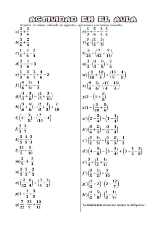 Resolver de manera ordenada las siguientes operaciones con numero racionales.
𝑎)
𝟐
𝟑
+
𝟑
𝟒
𝒃)
𝟏
𝟔
+
𝟐
𝟒
𝒄)
𝟏
𝟑
+
𝟑
𝟔
−
𝟐
𝟒
𝒅)
𝟐
𝟑
−
𝟏
𝟔
− 𝟑
𝒆)
𝟏
𝟑
+
𝟑
𝟔
−
𝟐
𝟓
+
𝟒
𝟔
− 𝟐
𝒇)(
𝟒
𝟔
+
𝟑
𝟔
) −
𝟏
𝟑
𝒈)(
𝟏
𝟑
+
𝟑
𝟔
) − (
𝟐
𝟓
+
𝟑
𝟏𝟎
)
𝒉) (
𝟑
𝟔
+
𝟒
𝟔
) − (
𝟐
𝟓
+
𝟏
𝟑
) +
𝟐
𝟏𝟎
𝒊) (𝟏 −
𝟑
𝟓
) − (
𝟐
𝟏𝟎
− 𝟒)
𝒋)
𝟐
𝟑
⋅
𝟐
𝟕
𝒌)
𝟑
𝟓
⋅
𝟏
𝟓
⋅
𝟐
𝟑
𝒍)
𝟏𝟑
𝟓
÷
𝟓
𝟏𝟎
𝒎)
𝟐
𝟗
⋅ 𝟑 ⋅
𝟓
𝟒
𝒏)
𝟑
𝟓
⋅
𝟓
𝟑
÷
𝟐
𝟑
𝒐) (
𝟐
𝟏𝟐
⋅
𝟔
𝟒
) ÷ (
𝟑
𝟒
÷
𝟑
𝟐
)
𝒑)𝟏 +
𝟑
𝟐
÷
𝟑
𝟓
𝒒)
𝟕
𝟐𝟐
⋅
𝟑𝟑
𝟗
+
𝟏𝟎
𝟏𝟏
𝒓)
𝟏
𝟑
+
𝟓
𝟔
−
𝟑
𝟓
⋅
𝟑
𝟐
𝒔)
𝟑
𝟓
⋅ (
𝟐
𝟑
−
𝟐
𝟓
)
𝒕)
𝟓
𝟐𝟒
÷ (
𝟕
𝟒𝟐
+
𝟗
𝟏𝟒
)
𝒖)
𝟑
𝟐
⋅ (
𝟏
𝟑
−
𝟏
𝟓
) ÷
𝟐
𝟔
𝒘) (
𝟑
𝟏𝟎
+
𝟏𝟐
𝟒
) ÷ (
𝟏𝟑
𝟗
−
𝟒
𝟖
)
𝒙) (
𝟗
𝟒
−
𝟓
𝟔
) ⋅ (
𝟏𝟕
𝟒
−
𝟏𝟓
𝟔
)
𝒚)𝟐 − (𝟏 +
𝟐
𝟑
)
𝒛)𝟏 − (
𝟑
𝟏𝟎
+
𝟓
𝟔
)
𝒂´)(𝟐 −
𝟑
𝟒
) − (𝟏 −
𝟏
𝟒
)
𝒃´)(
𝟓
𝟔
+
𝟐
𝟑
) − (
𝟑
𝟐
−
𝟏
𝟒
)
𝒄´)(
𝟑
𝟐
−
𝟒
𝟓
) − (
𝟏
𝟓
−
𝟐
𝟑
) −
𝟏
𝟐
𝒅´)(𝟒 −
𝟓
𝟖
) − (𝟓 −
𝟑
𝟒
) + (𝟑 −
𝟏
𝟐
−
𝟑
𝟖
)
𝒆´)
𝟑
𝟒
÷ (
𝟏
𝟐
+
𝟏
𝟒
)
𝒇´)(
𝟑
𝟓
−
𝟏
𝟐
) ÷
𝟑
𝟏𝟎
𝒈´)(
𝟑
𝟐
+ 𝟐) ⋅ (𝟐 −
𝟏𝟐
𝟕
)
𝒉´)(
𝟏
𝟐
+
𝟓
𝟖
) ⋅ (
𝟏
𝟑
−
𝟏
𝟗
)
“La disciplina tarde otemprano vencerá la inteligencia.”
 
