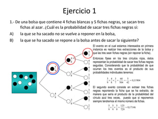 Ejercicio 1 ,[object Object],[object Object],[object Object],El evento en el cual estamos interesados en primera instancia es realizar tres extracciones de la bolsa y que las tres sean fichas negras (sin reponer la ficha). Entonces fíjese en los tres círculos rojos, éstos representan la probabilidad de sacar tres fichas negras seguidas. Considerando que la probabilidad de que ocurran los tres eventos es el producto de sus probabilidades individuales tenemos: El segundo evento consiste en extraer tres fichas negras reponiendo la ficha que se ha extraído, de manera que sería el producto de la probabilidad del círculo azul tres veces,  puesto que si reponemos siempre tendremos el mismo número de fichas. 