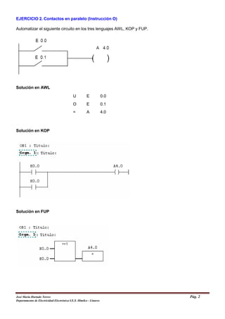 EJERCICIO 2. Contactos en paralelo (Instrucción O)
Automatizar el siguiente circuito en los tres lenguajes AWL, KOP y FUP.
Solución en AWL
Solución en KOP
Solución en FUP
U E 0.0
O E 0.1
= A 4.0
José María Hurtado Torres Pág. 2
Departamento de Electricidad-Electrónica I.E.S. Himilce - Linares
 