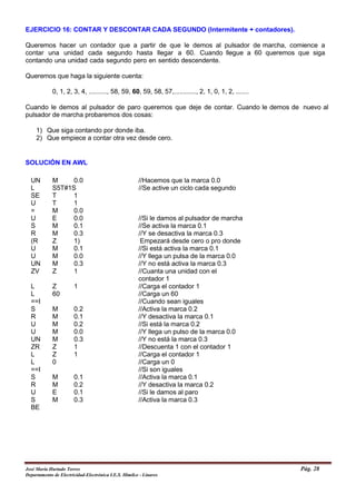 EJERCICIO 16: CONTAR Y DESCONTAR CADA SEGUNDO (Intermitente + contadores).
Queremos hacer un contador que a partir de que le demos al pulsador de marcha, comience a
contar una unidad cada segundo hasta llegar a 60. Cuando llegue a 60 queremos que siga
contando una unidad cada segundo pero en sentido descendente.
Queremos que haga la siguiente cuenta:
0, 1, 2, 3, 4, .........., 58, 59, 60, 59, 58, 57,............, 2, 1, 0, 1, 2, .......
Cuando le demos al pulsador de paro queremos que deje de contar. Cuando le demos de nuevo al
pulsador de marcha probaremos dos cosas:
1) Que siga contando por donde iba.
2) Que empiece a contar otra vez desde cero.
SOLUCIÓN EN AWL
UN M 0.0 //Hacemos que la marca 0.0
L S5T#1S //Se active un ciclo cada segundo
SE T 1
U T 1
= M 0.0
U E 0.0 //Si le damos al pulsador de marcha
S M 0.1 //Se activa la marca 0.1
R M 0.3 //Y se desactiva la marca 0.3
(R Z 1) Empezará desde cero o pro donde
U M 0.1 //Si está activa la marca 0.1
U M 0.0 //Y llega un pulsa de la marca 0.0
UN M 0.3 //Y no está activa la marca 0.3
ZV Z 1 //Cuanta una unidad con el
contador 1
L Z 1 //Carga el contador 1
L 60 //Carga un 60
==I //Cuando sean iguales
S M 0.2 //Activa la marca 0.2
R M 0.1 //Y desactiva la marca 0.1
U M 0.2 //Si está la marca 0.2
U M 0.0 //Y llega un pulso de la marca 0.0
UN M 0.3 //Y no está la marca 0.3
ZR Z 1 //Descuenta 1 con el contador 1
L Z 1 //Carga el contador 1
L 0 //Carga un 0
==I //Si son iguales
S M 0.1 //Activa la marca 0.1
R M 0.2 //Y desactiva la marca 0.2
U E 0.1 //Si le damos al paro
S M 0.3 //Activa la marca 0.3
BE
José María Hurtado Torres Pág. 28
Departamento de Electricidad-Electrónica I.E.S. Himilce - Linares
 
