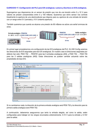 EJERCICIO 17. Configuración del PLC para E/S analógicas. Lectura y Escritura en E/S analógicas.
Supongamos que disponemos de un sensor de presión que nos da una tensión entre 0 y 10 V para
valores de presión comprendidos entre 0 y 100 mBares. Queremos que dicho sensor nos controle
linealmente la apertura de una electroválvula que dispone para su apertura de una entrada de tensión
con un rango entre 0 V (cerrada) y 10 V (máxima apertura).
También queremos que cuando se alcance una presión de 80 mBares se active una señal luminosa de
aviso.
En primer lugar procederemos a la configuración de las E/S analógicas del PLC. En HW Config veremos
las direcciones de E/S asignadas para las E/S analógicas. En nuestro caso la direcciones asignadas por
defecto han sido: PEW 752 … PEW761 para las 5 entradas analógicas (AI5), y PAW 752 … PAW 755
para las 2 salidas analógicas (A02). Estas direcciones se pueden cambiar actuando sobre las
propiedades de lasa E/S.
Si no cambiamos nada, la dirección de la primera entrada analógica será PEW 752 y la dirección para la
primera salida analógica será PAW 752.
A continuación, deberemos asegurarnos que tanto la entrada elegida, así como la salida, estén
configuradas para trabajar en los rangos enunciados anterioremente, 0-10 V para la entrada y 0-10V
para la salida.
José María Hurtado Torres Pág. 32
Departamento de Electricidad-Electrónica I.E.S. Himilce - Linares
 
