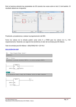 Esto la haremos abriendo las propiedades de E/S picando dos veces sobre el slot 2.3 del bastidor. El
resultado deberá ser el siguiente:
Finalmente, procederemos a realizar la programamción del OB1.
Como los valores de la entrada podrán variar entre 0 y 27648 para los valores de 0 y 10V
respectivamente. Haciendo una regla de tres tendrémos el valor de la entrada para 80 mBares.
Valor de entrada para 80 mBares = (80x27648)/100 = 22118,4
SOLUCIÓN EN KOP
José María Hurtado Torres Pág. 33
Departamento de Electricidad-Electrónica I.E.S. Himilce - Linares
 