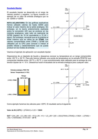 Escalado Bipolar
El escalado bipolar se desarrolla en el rango de
valores positivo y negativo. La figura muestra un
ejemplo de un valor de entrada analógica que va
de -32000 a +32000.
NOTA ACLARATORIA: En las gráficas explicativas
hemos utilizado valores de hasta 32000 para
indicar el valor máximo de la señal analógica. Sin
embargo, en la teoría anteriormente explicada
sobre la conversión A/D que se produce en los
módulos analógicos, este valor es realmente de
32768 (registro de 16 bit equivalente a 15 bit +
signo). Sin embargo, recuerde que en la práctica el
límite máximo que se utiliza es de 27648. Los
valores comprendidos entre 27648 y 32768 son
utilizados por la CPU para conocer e indicar el
posible rebose y desbordamiento que se pueda
producir en los niveles de entrada.
Veamos el ejemplo de aplicación con escalado bipolar:
Disponemos de un depósito de líquido y deseamos conocer su temperatura en un rango comprendido
entre +50 ºC y -50 ºC. Para ello hemos utilizado una sonda de temperatura en la entrada PEW752 que
comprende medidas entre +50 ºC y -50 ºC, y cuyo acondicionador está calibrado para la entrega de una
tensión bipolar de +/- 10 V. Deseamos hacer el escalado de la entrada analógica para cualquier valor.
Como ejemplo haremos los cálculos para +25ºC. El resultado sería el siguiente:
Valor de IN (+25ºC) = (27648-0) x 0,25 = 13824
OUT = [(HI_LIM – LO_LIM) / (K2 – K1)] x (IN – K1) + LO_LIM = [(50 –(-50)/(27648-(-27648)] x (13824 – (-27648) +
(-50) = (100/55296) x 41472-50 = 25 ºC
José María Hurtado Torres Pág. 36
Departamento de Electricidad-Electrónica I.E.S. Himilce - Linares
 