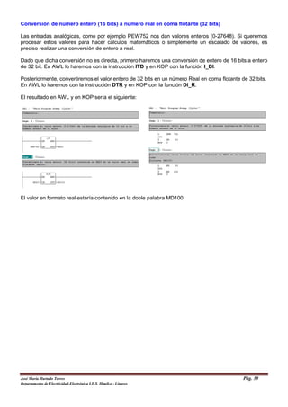Conversión de número entero (16 bits) a número real en coma flotante (32 bits)
Las entradas analógicas, como por ejemplo PEW752 nos dan valores enteros (0-27648). Si queremos
procesar estos valores para hacer cálculos matemáticos o simplemente un escalado de valores, es
preciso realizar una conversión de entero a real.
Dado que dicha conversión no es directa, primero haremos una conversión de entero de 16 bits a entero
de 32 bit. En AWL lo haremos con la instrucción ITD y en KOP con la función I_DI.
Posteriormente, convertiremos el valor entero de 32 bits en un número Real en coma flotante de 32 bits.
En AWL lo haremos con la instrucción DTR y en KOP con la función DI_R.
El resultado en AWL y en KOP sería el siguiente:
El valor en formato real estaría contenido en la doble palabra MD100
José María Hurtado Torres Pág. 39
Departamento de Electricidad-Electrónica I.E.S. Himilce - Linares
 