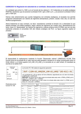EJERCICIO 19. Regulación de velocidad de un ventilador. Desescalado mediante la función FC106
Un ventilador gira entre 0 y 1400 r.p.m en función de los valores 0 - 10 V obtenidos en la salida analógica
PAW752. Queremos que al accionar la entrada E124.1 gire a 500 r.p.m., y al accionar la entrada E124.2
gire a 1000 rpm.
Hemos visto anteriormente que cuando trabajamos con entradas analógicas, el escalado nos permite
programar directamente con valores de ingeniería (temperatura, presión, caudal, nivel, etc), lo cual nos
facilita la programación.
Ahora trataremos el caso contrario, es decir, necesitamos controlar la tensión (V) o intensidad (I) que
deberá entregar una salida analógica, según valores de ingeniería (en nuestro rpm). Necesitaremos por
tanto, hacer un “desescalado” de valores de ingeniería a valores enteros entre 0-27648, que son los que
realmente entiende el convertidor D/A del módulo analógico del PLC. La figura siguiente explica el
proceso:
El desescalado lo realizaremos mediante la función “Desescalar valores” (UNSCALE) FC106. Ésta
función toma en la entrada IN un valor real que está ajustado a escala en un rango comprendido entre un
límite inferior y un límite superior (LO_LIM y HI_LIM), y lo convierte en un valor entero. El resultado se
escribe en la salida OUT.
Parámetros de la
función FC 105
La función FC 106 realiza la siguiente operación:
Las constantes K1 y K2 se aplican de forma diferente, dependiendo de si el valor de entrada
es BIPOLAR o UNIPOLAR.
BIPOLAR: Se supone que el valor entero de entrada debe estar entre –27648 y 27648, por lo
tanto, K1 = –27648.0 y K2 = +27648.0
UNIPOLAR: Se supone que el valor entero de entrada debe estar entre 0 y 27648, por lo
tanto, K1 = 0.0 y K2 = +27648.0
José María Hurtado Torres Pág. 43
Departamento de Electricidad-Electrónica I.E.S. Himilce - Linares
 