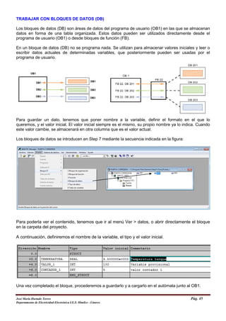 TRABAJAR CON BLOQUES DE DATOS (DB)
Los bloques de datos (DB) son áreas de datos del programa de usuario (OB1) en las que se almacenan
datos en forma de una tabla organizada. Estos datos pueden ser utilizados directamente desde el
programa de usuario (OB1) o desde bloques de función (FB).
En un bloque de datos (DB) no se programa nada. Se utilizan para almacenar valores iniciales y leer o
escribir datos actuales de determinadas variables, que posteriormente pueden ser usadas por el
programa de usuario.
Para guardar un dato, tenemos que poner nombre a la variable, definir el formato en el que lo
queremos, y el valor inicial. El valor inicial siempre es el mismo, su propio nombre ya lo indica. Cuando
este valor cambie, se almacenará en otra columna que es el valor actual.
Los bloques de datos se introducen en Step 7 mediante la secuencia indicada en la figura:
Para poderla ver el contenido, tenemos que ir al menú Ver > datos, o abrir directamente el bloque
en la carpeta del proyecto.
A continuación, definiremos el nombre de la variable, el tipo y el valor inicial.
Una vez completado el bloque, procederemos a guardarlo y a cargarlo en el autómata junto al OB1.
José María Hurtado Torres Pág. 45
Departamento de Electricidad-Electrónica I.E.S. Himilce - Linares
 