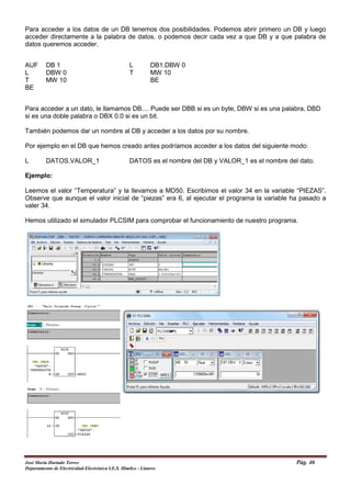 Para acceder a los datos de un DB tenemos dos posibilidades. Podemos abrir primero un DB y luego
acceder directamente a la palabra de datos, o podemos decir cada vez a que DB y a que palabra de
datos queremos acceder.
AUF DB 1 L DB1.DBW 0
L DBW 0 T MW 10
T MW 10 BE
BE
Para acceder a un dato, le llamamos DB.... Puede ser DBB si es un byte, DBW si es una palabra, DBD
si es una doble palabra o DBX 0.0 si es un bit.
También podemos dar un nombre al DB y acceder a los datos por su nombre.
Por ejemplo en el DB que hemos creado antes podríamos acceder a los datos del siguiente modo:
L DATOS.VALOR_1 DATOS es el nombre del DB y VALOR_1 es el nombre del dato.
Ejemplo:
Leemos el valor “Temperatura” y la llevamos a MD50. Escribimos el valor 34 en la variable “PIEZAS”.
Observe que aunque el valor inicial de “piezas” era 6, al ejecutar el programa la variable ha pasado a
valer 34.
Hemos utilizado el simulador PLCSIM para comprobar el funcionamiento de nuestro programa.
José María Hurtado Torres Pág. 46
Departamento de Electricidad-Electrónica I.E.S. Himilce - Linares
 