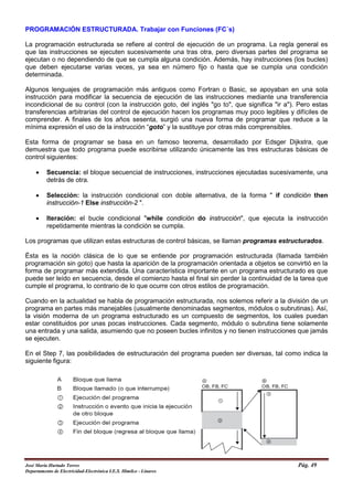 PROGRAMACIÓN ESTRUCTURADA. Trabajar con Funciones (FC´s)
La programación estructurada se refiere al control de ejecución de un programa. La regla general es
que las instrucciones se ejecuten sucesivamente una tras otra, pero diversas partes del programa se
ejecutan o no dependiendo de que se cumpla alguna condición. Además, hay instrucciones (los bucles)
que deben ejecutarse varias veces, ya sea en número fijo o hasta que se cumpla una condición
determinada.
Algunos lenguajes de programación más antiguos como Fortran o Basic, se apoyaban en una sola
instrucción para modificar la secuencia de ejecución de las instrucciones mediante una transferencia
incondicional de su control (con la instrucción goto, del inglés "go to", que significa "ir a"). Pero estas
transferencias arbitrarias del control de ejecución hacen los programas muy poco legibles y difíciles de
comprender. A finales de los años sesenta, surgió una nueva forma de programar que reduce a la
mínima expresión el uso de la instrucción “goto” y la sustituye por otras más comprensibles.
Esta forma de programar se basa en un famoso teorema, desarrollado por Edsger Dijkstra, que
demuestra que todo programa puede escribirse utilizando únicamente las tres estructuras básicas de
control siguientes:
• Secuencia: el bloque secuencial de instrucciones, instrucciones ejecutadas sucesivamente, una
detrás de otra.
• Selección: la instrucción condicional con doble alternativa, de la forma " if condición then
instrucción-1 Else instrucción-2 ".
• Iteración: el bucle condicional "while condición do instrucción", que ejecuta la instrucción
repetidamente mientras la condición se cumpla.
Los programas que utilizan estas estructuras de control básicas, se llaman programas estructurados.
Ésta es la noción clásica de lo que se entiende por programación estructurada (llamada también
programación sin goto) que hasta la aparición de la programación orientada a objetos se convirtió en la
forma de programar más extendida. Una característica importante en un programa estructurado es que
puede ser leído en secuencia, desde el comienzo hasta el final sin perder la continuidad de la tarea que
cumple el programa, lo contrario de lo que ocurre con otros estilos de programación.
Cuando en la actualidad se habla de programación estructurada, nos solemos referir a la división de un
programa en partes más manejables (usualmente denominadas segmentos, módulos o subrutinas). Así,
la visión moderna de un programa estructurado es un compuesto de segmentos, los cuales puedan
estar constituidos por unas pocas instrucciones. Cada segmento, módulo o subrutina tiene solamente
una entrada y una salida, asumiendo que no poseen bucles infinitos y no tienen instrucciones que jamás
se ejecuten.
En el Step 7, las posibilidades de estructuración del programa pueden ser diversas, tal como indica la
siguiente figura:
José María Hurtado Torres Pág. 49
Departamento de Electricidad-Electrónica I.E.S. Himilce - Linares
 