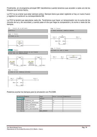 Finalmente, en el programa principal OB1 decidiremos cuando tenemos que acceder a cada uno de los
bloques que hemos hecho.
La FC1 la va a tener que estar siempre activa. Siempre tiene que estar vigilando si hay un nuevo huevo
y registrar la cuenta en su correspondiente DB.
La FC2 la tendrá que ejecutarse cada día. Tendríamos que hacer un temporizador con la suma de los
minutos de luz y de oscuridad y cuando pase el día que haga la comparación y la suma o resta de los
tiempos.
Podemos acortar los tiempos para la simulación con PLCSIM.
José María Hurtado Torres Pág. 56
Departamento de Electricidad-Electrónica I.E.S. Himilce - Linares
 