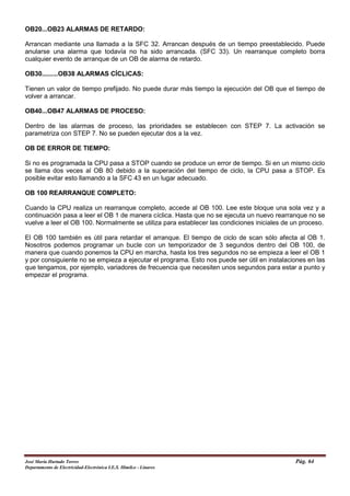 OB20...OB23 ALARMAS DE RETARDO:
Arrancan mediante una llamada a la SFC 32. Arrancan después de un tiempo preestablecido. Puede
anularse una alarma que todavía no ha sido arrancada. (SFC 33). Un rearranque completo borra
cualquier evento de arranque de un OB de alarma de retardo.
OB30.........OB38 ALARMAS CÍCLICAS:
Tienen un valor de tiempo prefijado. No puede durar más tiempo la ejecución del OB que el tiempo de
volver a arrancar.
OB40...OB47 ALARMAS DE PROCESO:
Dentro de las alarmas de proceso, las prioridades se establecen con STEP 7. La activación se
parametriza con STEP 7. No se pueden ejecutar dos a la vez.
OB DE ERROR DE TIEMPO:
Si no es programada la CPU pasa a STOP cuando se produce un error de tiempo. Si en un mismo ciclo
se llama dos veces al OB 80 debido a la superación del tiempo de ciclo, la CPU pasa a STOP. Es
posible evitar esto llamando a la SFC 43 en un lugar adecuado.
OB 100 REARRANQUE COMPLETO:
Cuando la CPU realiza un rearranque completo, accede al OB 100. Lee este bloque una sola vez y a
continuación pasa a leer el OB 1 de manera cíclica. Hasta que no se ejecuta un nuevo rearranque no se
vuelve a leer el OB 100. Normalmente se utiliza para establecer las condiciones iniciales de un proceso.
El OB 100 también es útil para retardar el arranque. El tiempo de ciclo de scan sólo afecta al OB 1.
Nosotros podemos programar un bucle con un temporizador de 3 segundos dentro del OB 100, de
manera que cuando ponemos la CPU en marcha, hasta los tres segundos no se empieza a leer el OB 1
y por consiguiente no se empieza a ejecutar el programa. Esto nos puede ser útil en instalaciones en las
que tengamos, por ejemplo, variadores de frecuencia que necesiten unos segundos para estar a punto y
empezar el programa.
José María Hurtado Torres Pág. 64
Departamento de Electricidad-Electrónica I.E.S. Himilce - Linares
 