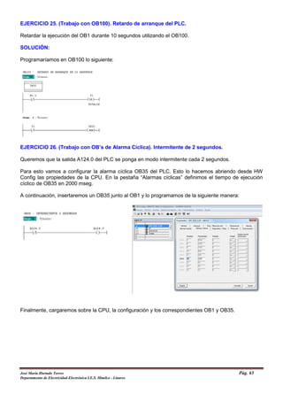 EJERCICIO 25. (Trabajo con OB100). Retardo de arranque del PLC.
Retardar la ejecución del OB1 durante 10 segundos utilizando el OB100.
SOLUCIÓN:
Programaríamos en OB100 lo siguiente:
EJERCICIO 26. (Trabajo con OB’s de Alarma Cíclica). Intermitente de 2 segundos.
Queremos que la salida A124.0 del PLC se ponga en modo intermitente cada 2 segundos.
Para esto vamos a configurar la alarma cíclica OB35 del PLC. Esto lo hacemos abriendo desde HW
Config las propiedades de la CPU. En la pestaña “Alarmas cíclicas” definimos el tiempo de ejecución
cíclico de OB35 en 2000 mseg.
A continuación, insertaremos un OB35 junto al OB1 y lo programamos de la siguiente manera:
Finalmente, cargaremos sobre la CPU, la configuración y los correspondientes OB1 y OB35.
José María Hurtado Torres Pág. 65
Departamento de Electricidad-Electrónica I.E.S. Himilce - Linares
 