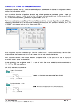 EJERCICIO 27. (Trabajo con OB’s de Alarma Horaria).
Queremos que cada minuto a partir de una fecha y hora determinada se ejecute un programa que nos
active el byte de salidas AB124.
Para programar este tipo de alarmas, tenemos que hacerlo a través del hardware. Vamos a hacer un
proyecto nuevo, y vamos a entrar en el hardware. Una vez lo tengamos definido, pinchamos encima de
la CPU con el botón derecho, y entramos en propiedades de la CPU.
Veremos que tenemos varias fichas. Vamos a la ficha de alarmas horarias. Dependiendo de la CPU que
tengamos, tendremos unos OB disponibles para programar alarmas. Por ejemplo, si tenemos una CPU
313C-2DP veremos que sólo tenemos disponible el OB10.
Para programar la alarma tendremos que activar la casilla “activa”. Además tendremos que decirle cada
cuanto tiempo queremos que se produzca, y desde cuando queremos que se active.
Esto significa que cada cierto tiempo, se va a acceder a la OB 10. Se ejecutará lo que allí diga y el
programa seguirá luego por donde iba.
Luego tendremos que programar el OB10. Lo que no habrá que hacer, será programar una llamada al
OB 10. A los OB no se les llama.
En OB10 tendríamos lo siguiente:
OB10 - Programa que se ejecutará cada minuto.
0B1- Para poner las salidas nuevamente a cero.
José María Hurtado Torres Pág. 66
Departamento de Electricidad-Electrónica I.E.S. Himilce - Linares
 