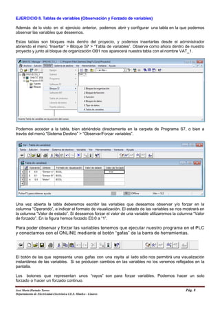 EJERCICIO 8. Tablas de variables (Observación y Forzado de variables)
Además de lo visto en el ejercicio anterior, podemos abrir y configurar una tabla en la que podemos
observar las variables que deseemos.
Estas tablas son bloques más dentro del proyecto, y podemos insertarlas desde el administrador
abriendo el menú “Insertar” > Bloque S7 > “Tabla de variables”. Observe como ahora dentro de nuestro
proyecto y junto al bloque de organización OB1 nos aparecerá nuestra tabla con el nombre VAT_1.
Podemos acceder a la tabla, bien abriéndola directamente en la carpeta de Programa S7, o bien a
través del menú “Sistema Destino” > “Observar/Forzar variables”.
Una vez abierta la tabla deberemos escribir las variables que deseamos observar y/o forzar en la
columna “Operando”, e indicar el formato de visualización. El estado de las variables se nos mostrará en
la columna “Valor de estado”. Si deseamos forzar el valor de una variable utilizaremos la columna “Valor
de forzado”. En la figura hemos forzado E0.0 a “1”.
Para poder observar y forzar las variables tenemos que ejecutar nuestro programa en el PLC
y conectarnos con el ONLINE mediante el botón “gafas” de la barra de herramientas.
El botón de las que representa unas gafas con una rayita al lado sólo nos permitirá una visualización
instantánea de las variables. Si se producen cambios en las variables no los veremos reflejados en la
pantalla.
Los botones que representan unos “rayos” son para forzar variables. Podemos hacer un solo
forzado o hacer un forzado continuo.
José María Hurtado Torres Pág. 8
Departamento de Electricidad-Electrónica I.E.S. Himilce - Linares
 