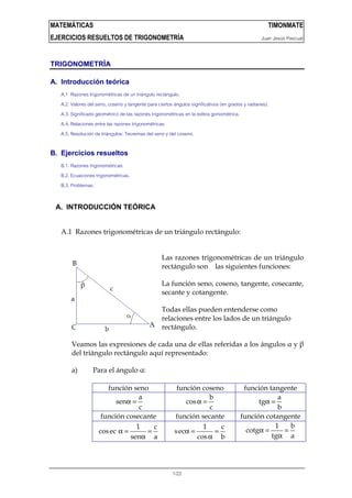 MATEMÁTICAS TIMONMATE
EJERCICIOS RESUELTOS DE TRIGONOMETRÍA Juan Jesús Pascual
1/22
TRIGONOMETRÍA
A. Introducción teórica
A.1 Razones trigonométricas de un triángulo rectángulo.
A.2. Valores del seno, coseno y tangente para ciertos ángulos significativos (en grados y radianes).
A.3. Significado geométrico de las razones trigonométricas en la esfera goniométrica.
A.4. Relaciones entre las razones trigonométricas.
A.5. Resolución de triángulos: Teoremas del seno y del coseno.
B. Ejercicios resueltos
B.1. Razones trigonométricas.
B.2. Ecuaciones trigonométricas.
B.3. Problemas.
A. INTRODUCCIÓN TEÓRICA
A.1 Razones trigonométricas de un triángulo rectángulo:
Las razones trigonométricas de un triángulo
rectángulo son las siguientes funciones:
La función seno, coseno, tangente, cosecante,
secante y cotangente.
Todas ellas pueden entenderse como
relaciones entre los lados de un triángulo
rectángulo.
Veamos las expresiones de cada una de ellas referidas a los ángulos α y β
del triángulo rectángulo aquí representado:
a) Para el ángulo α:
función seno función coseno función tangente
α =
a
sen
c
α =
b
cos
c
α =
a
tg
b
función cosecante función secante función cotangente
1 c
cosec
sen a
α = =
α
α = =
α
1 c
sec
cos b
α = =
α
1 b
cotg
tg a
 