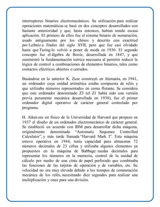interruptores binarios electromecánicos. Su utilización para realizar
operaciones matemáticas se basó en dos conceptos desarrollados con
bastante anterioridad y que, hasta entonces, habían tenido escasa
aplicación. El primero de ellos fue el sistema binario de numeración,
usado antiguamente por los chinos y descrito con exactitud
por Leibniz a finales del siglo XVII, pero que fue casi olvidado
hasta que Turing lo volvió a poner de moda en 1936. El segundo
concepto fue el álgebra de Boole, desarrollada en 1847, y que
suministró la fundamentación teórica necesaria al permitir reducir la
lógica de control a combinaciones de elementos binarios, tales como
contactos eléctricos abiertos o cerrados.
Basándose en lo anterior K. Zuse construyó en Alemania, en 1941,
un ordenador cuya unidad aritmética estaba compuesta de relés y
que utilizaba números representados en coma flotante. Se considera
que este ordenador denominado Z3 (el Z1 había sido una versión
previa puramente mecánica desarrollada en 1938), fue el primer
ordenador digital operativo de carácter general controlado por
programa.
H. Aiken era un físico de la Universidad de Harvard que propuso en
1937 el diseño de un ordenador electromecánico de carácter general.
Se estableció un acuerdo con IBM para desarrollar dicha máquina,
originalmente denominada “Automatic Sequence Controlled
Calculator”, y más tarde llamada “Harvard Mark I”. Esta máquina
estuvo operativa en 1944, tenía capacidad para almacenar 72
números decimales de 23 cifras y utilizaba algunos elementos ya
propuestos en la máquina de Babbage: ruedas decimales para
representar los números en la memoria, control de la unidad de
cálculo por medio de una cinta de papel perforado que combinaba
las funciones de las tarjetas de operación y de variables, etc. Su
velocidad no era muy elevada debido a los tiempos de conmutación
mecánica de los relés, necesitando diez segundos para realizar una
multiplicación y once para una división.
 
