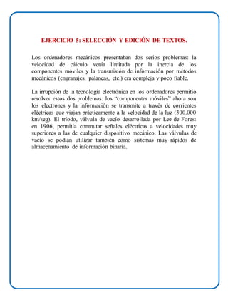 EJERCICIO 5: SELECCIÓN Y EDICIÓN DE TEXTOS.
Los ordenadores mecánicos presentaban dos serios problemas: la
velocidad de cálculo venía limitada por la inercia de los
componentes móviles y la transmisión de información por métodos
mecánicos (engranajes, palancas, etc.) era compleja y poco fiable.
La irrupción de la tecnología electrónica en los ordenadores permitió
resolver estos dos problemas: los “componentes móviles” ahora son
los electrones y la información se transmite a través de corrientes
eléctricas que viajan prácticamente a la velocidad de la luz (300.000
km/seg). El tríodo, válvula de vacío desarrollada por Lee de Forest
en 1906, permitía conmutar señales eléctricas a velocidades muy
superiores a las de cualquier dispositivo mecánico. Las válvulas de
vacío se podían utilizar también como sistemas muy rápidos de
almacenamiento de información binaria.
 