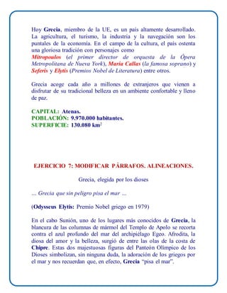 Hoy Grecia, miembro de la UE, es un país altamente desarrollado.
La agricultura, el turismo, la industria y la navegación son los
puntales de la economía. En el campo de la cultura, el país ostenta
una gloriosa tradición con personajes como
Mitropoulos (el primer director de orquesta de la Ópera
Metropolitana de Nueva York), María Callas (la famosa soprano) y
Seferis y Elytis (Premios Nobel de Literatura) entre otros.
Grecia acoge cada año a millones de extranjeros que vienen a
disfrutar de su tradicional belleza en un ambiente confortable y lleno
de paz.
CAPITAL: Atenas.
POBLACIÓN: 9.970.000 habitantes.
SUPERFICIE: 130.080 km2
EJERCICIO 7: MODIFICAR PÁRRAFOS. ALINEACIONES.
Grecia, elegida por los dioses
… Grecia que sin peligro pisa el mar …
(Odysseus Elytis: Premio Nobel griego en 1979)
En el cabo Sunión, uno de los lugares más conocidos de Grecia, la
blancura de las columnas de mármol del Templo de Apolo se recorta
contra el azul profundo del mar del archipiélago Egeo. Afrodita, la
diosa del amor y la belleza, surgió de entre las olas de la costa de
Chipre. Estas dos majestuosas figuras del Panteón Olímpico de los
Dioses simbolizan, sin ninguna duda, la adoración de los griegos por
el mar y nos recuerdan que, en efecto, Grecia “pisa el mar”.
 
