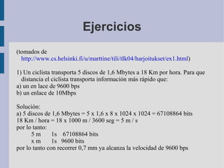 Ejercicios
(tomados de
  http://www.cs.helsinki.fi/u/marttine/tili/tIk04/harjoitukset/ex1.html)

1) Un ciclista transporta 5 discos de 1,6 Mbytes a 18 Km por hora. Para que
  distancia el ciclista transporta información más rápido que:
a) un en lace de 9600 bps
b) un enlace de 10Mbps

Solución:
a) 5 discos de 1,6 Mbytes = 5 x 1,6 x 8 x 1024 x 1024 = 67108864 bits
18 Km / hora = 18 x 1000 m / 3600 seg = 5 m / s
por lo tanto:
      5m       1s 67108864 bits
      xm       1s 9600 bits
por lo tanto con recorrer 0,7 mm ya alcanza la velocidad de 9600 bps
 