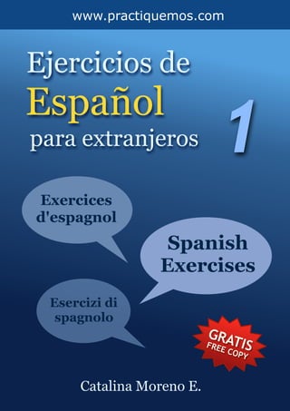  
www.practiquemos.com
Ejercicios de
Español
para extranjeros 1
Catalina Moreno E.
Exercices
d'espagnol
Spanish
Exercises
Esercizi di
spagnolo
GRATISFREE COPY
 