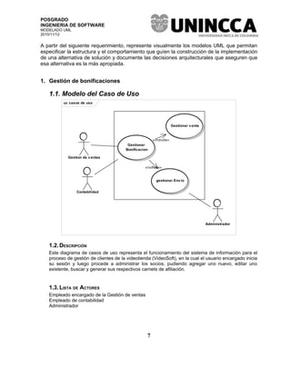 POSGRADO
INGENIERIA DE SOFTWARE
MODELADO UML
2010/11/12


A partir del siguiente requerimiento, represente visualmente los modelos UML que permitan
especificar la estructura y el comportamiento que guíen la construcción de la implementación
de una alternativa de solución y documente las decisiones arquitecturales que aseguren que
esa alternativa es la más apropiada.


1. Gestión de bonificaciones

   1.1. Modelo del Caso de Uso
         uc casos de uso




                                                                  Gestionar v enta



                                                      «include»
                                        Gestionar
                                       Bonificacion

            Gestion de v entas

                                                 «include»


                                                       gestionar Env io


                Contabilidad




                                                                                     Administrador




   1.2. DESCRIPCIÓN
   Este diagrama de casos de uso representa el funcionamiento del sistema de información para el
   proceso de gestión de clientes de la videotienda (VideoSoft), en la cual el usuario encargado inicia
   su sesión y luego procede a administrar los socios, pudiendo agregar uno nuevo, editar uno
   existente, buscar y generar sus respectivos carnets de afiliación.


   1.3. LISTA DE ACTORES
   Empleado encargado de la Gestión de ventas
   Empleado de contabilidad
   Administrador




                                                  7
 