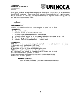 POSGRADO
INGENIERIA DE SOFTWARE
MODELADO UML
2010/11/12


A partir del siguiente requerimiento, represente visualmente los modelos UML que permitan
especificar la estructura y el comportamiento que guíen la construcción de la implementación
de una alternativa de solución y documente las decisiones arquitecturales que aseguren que
esa alternativa es la más apropiada.


    1.4. FLUJOS

Precondiciones
Para que haya una bonificación debe existir un registro de ventas para un cliente
Flujos Básicos
  1. El usuario busca cliente
  2. El sistema muestra el valor de ventas del cliente
  3. El usuario solicita al sistema agregar un nuevo cassete
  4. El usuario busca la película por su nombre y si no existe la agrega (Caso de uso 2.4.3)
  5. El usuario agrega los datos correspondientes al casssete.
  6. El sistema valida los datos y los agrega a la base de datos

Flujos Alternos
2.1 El sistema encuentra que el cassete ya esta registrado y permite editar o eliminar   sus datos
3.1 El usuario solicita editar los datos del cassete
3.2 El usuario solicita eliminar los datos del cassete
4.1 El usuario modifica los datos del cassete y pulsa aceptar
4.2 El sistema solicita confirmación para eliminar los datos
4.2.1 El usuario acepta eliminar los datos y estos se borran de la base de datos
4.2.2 El usuario cancela la operación de borrado
4.3 Los datos no están diligenciados correctamente y el sistema los rechaza.
4.4 El usuario cancela la operación

            1.4.1.1.Poscondiciones
                Se ha agregado, modificado o eliminado un cassete correctamente




                                                   7
 
