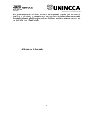 POSGRADO
INGENIERIA DE SOFTWARE
MODELADO UML
2010/11/12


A partir del siguiente requerimiento, represente visualmente los modelos UML que permitan
especificar la estructura y el comportamiento que guíen la construcción de la implementación
de una alternativa de solución y documente las decisiones arquitecturales que aseguren que
esa alternativa es la más apropiada.




          1.4.1.2.Diagrama de Actividades




                                             7
 
